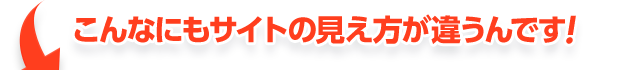 こんなにもサイトの見え方が違うんです！