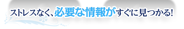 ストレスなく、必要な情報がすぐに見つかる！