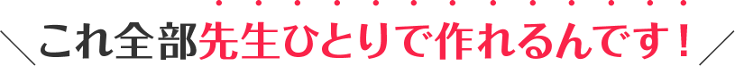 これ全部先生ひとりで作れるんです!